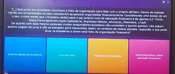 T-] Boa parte dos brosileiros	o	de organização para lidar	próprlo dinhelro, Menos da metade (48,196) dos entrevistados o
e o brasllelro atribul para 0 seu próprio nivel de ancelramente Considerando uma escala de um adez,anota média que
seu próprio nivel de	financeira do do openos 6,3," Fonte https://www.spc	org,br/uploods/st. Imprensa /release educacao financelro yzpdt
De acordo com essa mesma p	multos consumidores broslleiros nôo controlom o quanto gastam nào sabem quanto pagam de Jurose noose plo
Assim, no contexto de nossos estudos, responda: o que pode
planelam para
levar os brosileiros a terem total folta de organização financelra?
Soldrios aboino da economia
Juros elevodos
Produtos em promocda
Desconhecimento sobre
financelro