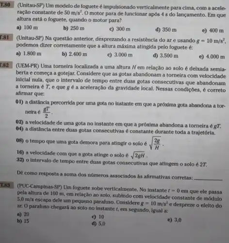 T.80
(Unitau-SP) Um modelo de foguete éimpulsionado verticalmente para cima, com a acele-
ração constante de 50m/s^2.
motor para de funcionar após 4 s do lançamento. Em que
altura está o foguete.quando o motor para?
a) 100 m
b) 250 m
c) 300 m
d) 350 m
e) 400 m
[.81
(Unitau-SP) Na questão anterior désprezando a resistência do ar e usando
g=10m/s^2,
podemos dizer corretamente que a altura máxima atingida pelo foguete é:
a) 1.800 m
b) 2.400 m
c) 3.000 m
d) 3.500 m
e) 4 .000 m
(UEM-PR) Uma torneira localizada a uma altura H em relação ao solo é deixada semia-
berta e começa a gotejar. Considere que as gotas abandonam a torneira com velocidade
inicial nula, que o Intervalo de tempo entre duas gotas consecutivas que abandonam
a torneira é T,e que g é a aceleração da gravidade local. Nessas condições, é correto
afirmar que:
01) a distância percorrida por uma gota no instante em que a próxima gota abandona a tor-
neira é (gT)/(2)
02) a velocidade de uma gota no instante em que a próxima abandona a torneira égT.
04) a distância entre duas gotas consecutivas é constante durante toda a trajetória.
08) o tempo que uma gota demora para atingir o solo é sqrt ((2g)/(H))
16) a velocidade com que a gota atinge o solo é sqrt (2gH)
32) o intervalo de tempo entre duas gotas consecutivas que atingem o solo é 2T.
Dê como resposta a soma dos números associados as afirmativas corretas:
__
T.83
(PUC-Campinas-SP) Um foguete sobe verticalmente. No instante
t=0em que ele passa
pela altura de 100 m, em relação ao solo, subindo com velocidade constante de módulo
5,0m/s
escapa dele um pequeno parafuso. Considere
g=10m/s^2 e despreze o efeito do
ar. O parafuso chegará ao solo no instante t, em segundo, igual a:
a) 20
c) 10
e) 3,0
b) 15
d) 5,0