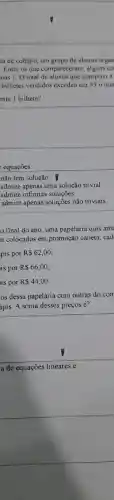 ta de colégio, um grupo de alunos organ
Entre os que compareceram, alguns co
nas 1. O total de alunos que comprou 1
bilhetes vendidos excedeu em 33 0 nun
ente 1 bilhete?
square 
equações:
não tem solução.
admite apenas uma solução trivial
admite infinitas soluçōes
admite apenas soluções não triviais.
final do ano,uma papelaria quis ante
n colocados em promoção caneta, cad
pis por R 62,00
is por R 66,00
is por R 44,00
os dessa papelaria com outras do con
ápis. A soma desses preços é?