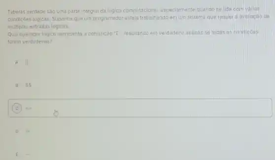 Tabelas verdade são uma parte integral da lógica computacional especialmente quando se lida com varias
condições lógicas. Suponha que um programador esteja trabalhando em um sistema que requer a avaliação de
multiplas entradas lógicas.
Qual operador lógico representa a conjunção "E"resultando em verdadeiro apenas se todas as condicôes
forem verdadeiras?
A II
B 88
C = =
D
E ...