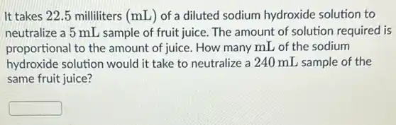 It takes 22.5 milliliters (mL) of a diluted sodium hydroxide solution to
neutralize a 5 mL sample of fruit juice . The amount of solution required is
proportional to the amount of juice. How many mL of the sodium
hydroxide solution would it take to neutralize a 240 mL sample of the
same fruit juice?
square