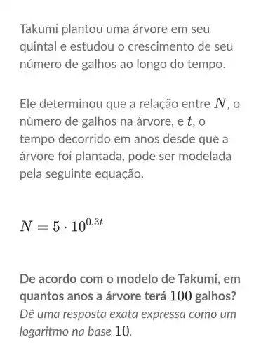 Takumi plantou uma árvore em seu
quintal e estudou o crescimento de seu
número de galhos ao longo do tempo.
Ele determinou que a relação entre N , O
número de galhos na árvore , e t, o
tempo decorrido em anos desde que a
árvore foi plantada , pode ser modelada
pela seguinte equação.
N=5cdot 10^0,3t
De acordo com o modelo de Takumi , em
quantos anos a árvore terá 10 ) galhos?
Dê uma resposta exata expressa como um