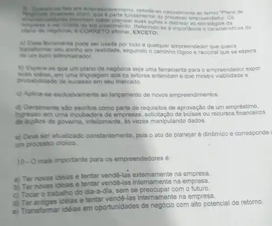 tala em empreendedoris se naturalmente ao termo "Plano de
isn't fundamental do empreend edor. Os
coores precisam saber planejar suas acoes e delinear as estratégias da
chada ou em crescimento se a importancia e caracteristicas do
dieno de necessas, e CORRETO afimar EXCETO:
(4)Essa Perramenta Docte ser usada por todo e qualquer empreendedor que queira
menstomer seu sonho em realidade seguindo o caminho lógico e racional que se espera
stradon
b) Espent se que um plano de negocios seja uma ferramenta para o empreendedor expor
em uma linguagem que os leitores entendam e que mostre e
probabilidade de sucesso em seu mercado.
c) Aplica use exclusivamente ao langamento de novos empreendimentos.
(c)Geralmente sao esoritos como parte de requisitos de aprovação de um empréstimo,
ingresso em uma incubadora de empresas , solicitação de bolsas ou recursos financeiros
de orgeos de governo infelizmente as vezes manipulando dados.
e) Deve ser atualizado constantemente pois o ato de planejar é dinâmico e corresponde
unh processo ciclico.
10-0 mais importante para os empreendedores é:
a) Ter novas idéias e tentar vendê -las externamente na empresa.
b) Ter novas idéias e tentar vendê -las internamente na empresa.
c) Tocar o trabalho do dia-a-dia . sem se preocupar com o futuro.
idélas e tentar vende -las internamente na empresa.
e) Transformar idelas em oportunidades de negócio com alto potencial de retorno.