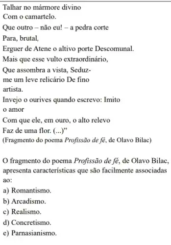 Talhar no mármore divino
Com o camartelo.
Que outro - não eu!- a pedra corte
Para, brutal,
Erguer de Atene o altivo porte Descomunal.
Mais que esse vulto extraordinário,
Que assombra a vista , Seduz-
me um leve relicário De fino
artista.
Invejo o ourives quando escrevo: Imito
amor
Com que ele, em ouro, o alto relevo
Faz de uma flor. ()
(Fragmento do poema Profissão de fé, de Olavo Bilac)
fragmento do poema Profissão de fẻ, de Olavo Bilac,
apresenta caracteristicas que são facilmente associadas
ao:
a) Romantismo.
b) Arcadismo.
c) Realismo.
d) Concretismo.
e) Parnasianismo.