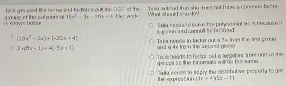 Talia grouped the terms and factored out the GCF of the
groups of the polynomial 15x^2-3x-20x+4 Her work
is shown below
(15x^2-3x)+(-20x+4)
2 3x(5x-1)+4(-5x+1)
Talia noticed that she does not have a common factor
What should she do?
Talia needs to leave the polynomial as is because it
is prime and cannot be factored
Talia needs to factor out a 3x from the first group
and a 4x from the second group.
Talia needs to factor out a negative from one of the
groups so the binomials will be the same.
Talia needs to apply the distributive property to get
the expression (3x+4)(5x-1)