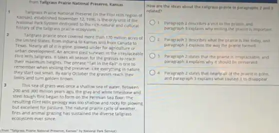 from Tallgrass Prairie National Preserve, Kansas
1
Taligrass Praine National Preserve in the Flint Hills region of
Kansasi, established November 121996, is the only unit of the
National Park System dedicated to the rich natural and cultural
history of the tallgrass prairie ecosystem. __
2
Tallgrass prairie once covered more than 170 million acres of
the United States, from Indiana to Kansas and from Canada to
Texas, Nearly all of it is gone, plowed under for agriculture or
urban development. An ancient past survives in the irreplaceable
Flint Hills tallgrass. It takes all season for the grasses to reach
their maximum heights. The phrase "Tall in the Fall" is one to
remember when visiting the preserve. Like everything in nature.
they start out small.By early October the grasses reach their
limits and turn golden brown.
3	This sea of grass was once a shallow sea of water. Between
200 and 300 million years ago, the gray and white limestone and
steel tough fint began to form on the Permian Sea floor: The
resulting Flint Hills geology was too shallow and rocky for plowing
but excellent for pasture The natural prairie cycle of weather.
fires and animal grazing has sustained the diverse tallgrass
ecosystem ever since.
(from Taligrass Praine National Preserve, Kansas" by National Park Service)
How are the ideas about the tallgrass prairie In paragraphs 2 and
related?
1. Paragraph 2 describes a visit to the prairie, and
paragraph 3 explains why visiting the prairie is important.
2. Paragraph 2 describes what the prairie is like today, and
paragraph 3 explains the way the prairie formed.
3 Paragraph 2 states that the prairie is irreplaceat le, and
paragraph 3 explains why it should be preserved.
4. Paragraph 2 states that nearly all of the prairie is gone.
and paragraph 3 explains what caused it to disappear.