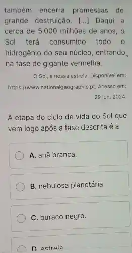 também encerra promessas de
grande destruição. () Daqui a
cerca de 5 .000 milhões de anos, o
Sol terá consumido todo o
hidrogênio do seu núcleo , entrando
na fase de gigante vermelha.
Sol, a nossa estrela . Disponível em:
https://www.nationalgeographic pt. Acesso em:
29 jun. 2024.
A etapa do ciclo de vida do Sol que
vem logo após a fase descrita é a
A. anã branca.
B. nebulosa planetária.
C. buraco negro.
D estrela