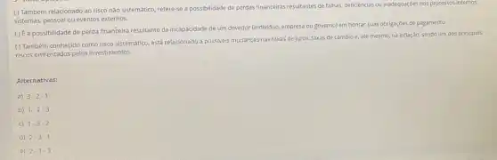 () Também relacionado ao risco nào sistemático, refere-se a possibilidade de perdas financeiras resultantes de falhas deficiéncias ou inadequaçóes nos processos internos,
sistemas, pessoal ou eventos externos.
() É a possibilidade de perda financeira resultante da incapacidade de um devedor (individuo, empresa ou governo)em honrar suas obrigações de pagamento.
( ) Também conhecido como risco sistematico, está relacionado a possiveis mudanças nas taxas de juros, taxas de cambio e, até mesmo, na inflação, sendo um dos principais
riscos enfrentados pelos investimentos.
Alternativas:
a) 3-2-1
b) 1-2-3
c) 1-3-2
d) 2-3-1
e) 2-1-3