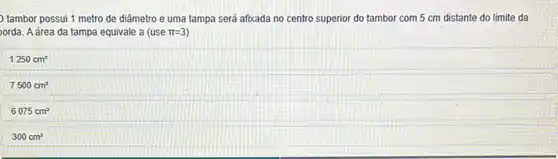 tambor possui 1 metro de diâmetro e uma tampa será afoxada no centro superior do tambor com 5 cm distante do limite da
orda. A área da tampa equivale a (use pi =3
1250cm^2
7500cm^2
6075cm^2
300cm^2