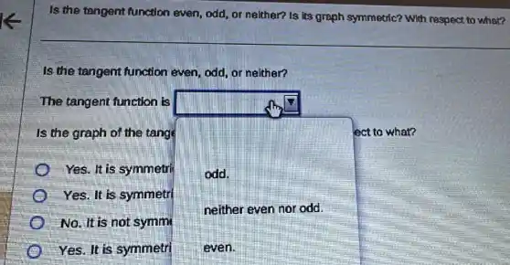 Is the tangent function even, odd or nelther? Is its graph symmetric? With respect to what?
Is the tangent function even, odd or nelther?
Yes. It is symmetri
The tangent function is
Is the graph of the tange	ect to what?
odd.
neither even nor odd.
even.
Yes. It is symmetrl
No. It is not symm
Yes. It is symmetri