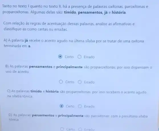 Tanto no texto I quanto no texto II, há a presença de palavras oxítonas, paroxitonas e
proparoxitonas. Algumas delas são: tímido, pensamentos, já e história
Com relação às regras de acentuação dessas palavras analise as afirmativas e
classifique-as como certas ou erradas.
A) A palavra já recebe o acento agudo na última silaba por se tratar de uma oxitona
terminada em a
C Certo
Errado
B) As palavras pensamentos e principalmente são proparoxitonas, por isso dispensam o
uso de acento.
Certo
Errado
C) As palavras tímido e história são proparoxitonas por isso recebem o acento agudo
na silaba tônica.
C Certo
Errado
D) As palavras pensamentos e principalmente sáo paroxitonas com a penultima silaba
tónica.
Certo Errado