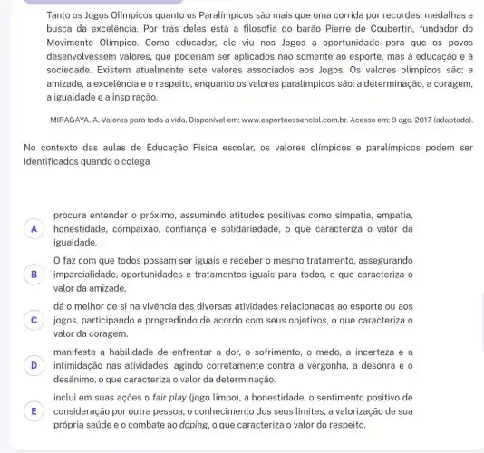 Tanto os Jogos Olímpicos quanto os Paralímpicos são mais que uma corrida por recordes, medalhas e
busca da excelência., Por trás deles está a filosofia do barão Pierre de Coubertin fundador do
Movimento Olímpico . Como educador, ele viu nos Jogos a oportunidade para que os povos
desenvolvessem valores que poderiam ser aplicados não somente ao esporte, mas à educação e à
sociedade. Existem atualmente sete valores associados aos Jogos. Os valores olímpicos são: a
amizade, a excelência e o respeito, enquanto os valores paralímpicos são: a determinação, a coragem,
a igualdade e a inspiração.
MIRAGAYA. A. Valores para toda a vida. Disponível em: www.esporteessencial.com.br.Acesso em: 9 ago.2017 (adaptado).
No contexto das aulas de Educação Física escolar, os valores olímpicos e paralímpicos podem ser
identificados quando o colega
A honestidade, compaixão , confiança e solidariedade, o que caracteriza o valor da
procura entender o próximo, assumindo atitudes positivas como simpatia, empatia,
A
igualdade.
faz com que todos possam ser iguais e receber o mesmo tratamento , assegurando
B imparcialidade , oportunidades e tratamentos iguais para todos, o que caracteriza o B
valor da amizade.
C jogos, participando e progredindo de acordo com seus objetivos, o que caracteriza o
dá o melhor de si na vivência das diversas atividades relacionadas ao esporte ou aos
c
valor da coragem.
manifesta a habilidade de enfrentar a dor o sofrimento, o medo ,a incerteza e a
D intimidação nas atividades, agindo corretamente contra a vergonha, a desonra e o D
desânimo, o que caracteriza o valor da determinação.
inclui em suas ações o fair play (jogo limpo), a honestidade, o sentimento positivo de
E consideração por outra pessoa, o conhecimento dos seus limites, a valorização de sua E