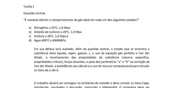 Tarefa 1
Questão Central.
"É razoável admitir o comportamento de gás dos seguintes estados?"
a) Nitrogênio a 20^circ C 1,0 Mpa;
b) Dióxido de carbono a 20^circ C, 1,0 Mpa
c) Amônia a 20^circ C , 1,0 Mpa e
d) Água 400^circ C e 60000KPa.
Em sua defesa será avaliado, além da questão central, o estado que se encontra a
substância (fase líquida , vapor, gasosa...), o uso da equação gás perfeito e Van der
Waals, o levantamento das propriedades da substância (volume especifico,
propriedades críticas), forças atuantes, o peso dos parâmetros "a" e "b"na correção de
Van der Waals, a exatidão do seu cálculo e o uso do recurso computacional para simular
os itens de a até d.
trabalho deverá ser entregue no ambiente do moodle e deve constar os itens Capa,
introducão, resultados e discussão, conclusão e bibliografia. O programa deve ser