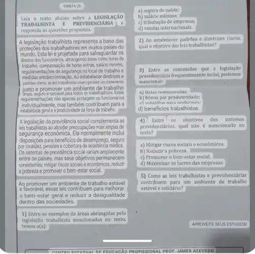 TAREFA 25
TRABALHISTA E PREVIDENC	Le
responda às questōes propostas.
A legislação trabalhista representa a base das
proteçōes dos trabalhadores em muitos países do
mundo. Esta leié projetada para salvaguardar os
direitos dos funcionários, abrangendo áreas como horas de
trabalho, compensação de horas extras, salário minimo,
regulamentações de segurança no local de trabalho e
medidas antidiscriminação. Ao estabelecer diretives e
padrões claros, as leis trabalhistas visam garantir um tratamento
justo e promover um ambiente de trabalho
seguro e razoável para todos os trabalhadores. Essas
regulamentaçōes não apenas protegem os funcionários
individualmente, mas também contribuem para a
estabilidade geral e a produtividade da força de trabalho.
A legislação da previdência social complementa as
leis trabalhistas ao abordar preocupaçêe mais amplas de
segurança econômica. Ela normalmente inclui
disposições para beneficios de desemprego, seguro
por invalidez, pensões e cobertura de assistência médica
Os sistemas de previdência social variam amplamente
entre os paises, mas seus objetivos permanecem
consistentes: mitigar riscos socials e econômicos, reduzir
a pobreza e promover o bem-estar social.
Ao promover um ambiente de trabalho estável
e favor@vel, essas leis contribuem para melhorar
bem-estar geral e reduzir a desigualdade
dentro das sociedades.
1) Entre os exemplos de áreas abrangidas pela
legislação trabalhista mencionadas no texto,
temos o(a):
CENT n Eat ADIIAI DE EDUCACAO PROFISSIONAL PROF JAMES AZEVEDO
a) seguro de saúde;
b) salário mínimo;
c) tributação de empresas;
d) vendas internacionais.
2) Ao estabelecer padrões e diretrizes claros,
qual o objetivo das leis trabalhistas?
3) Entre as concessões que a legislação
previdenciária frequentemente Inclu:podemos
mencionar:
a) férias remuneradas;
b) bônus por produtividade;
c) cuhefdine nara uniformes:
d) beneficios trabalhistas.
4)Entre OS objetivos dos sistemas
previdenciários, qual não é mencionado no
texto?
a) Mitigar riscos sociais e econômicos.
b) Reduzir a pobreza.
c) Promover o bem -estar social.
d) Maximizar os lucros das empresas
5) Como as leis trabalhistas e previdenciárias
contribuem para um ambiente de trabalho
estável e solidário?
APROVEITE SEUS ESTUDOS!