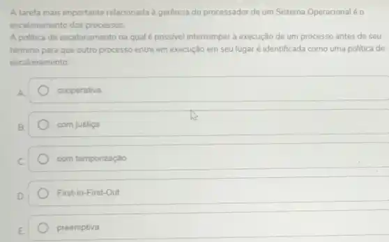 A tarefa mais importante relacionada à gerência do processador de um Sistema Operacionaléo
escalonamento dos processos.
A politica de escalonamento na qual é possivel interromper a execução de um processo antes de seu
término para que outro processo entre em execução em seu lugar é identificada como uma política de
escalonamento:
cooperativa
com justiça
com temporização
First-In-First-Out
preemptiva