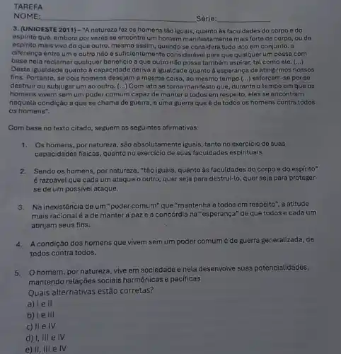 TAREFA
NOME:
3. (UNIOESTE 2011) -"A natureza fez os homens tão iguais, quanto às faculdades do corpo e do
espirito que, embora por vezes se encontre um homem manifestamente mais forte de corpo, ou de
espirito mais vivo do que outro, mesmo assim quando se considera tudo isto em conjunto, a
diferença entre ume outro não é suficientemente considerável para que qualquer um possa com
base nela reclamar qualquer beneficio a que outro não possa também aspirar tal como ele. ()
Desta igualdade quanto à capacidade deriva a igualdade quanto à esperança de atingirmos nossos
fins. Portanto, se dois homens desejam a mesma coisa, ao mesmo tempo (...) esforçam-se por se
destruir ou subjugar um ao outro. (...) Com isto se torna manifesto que, durante o tempo em que os
homens vivem sem um poder comum capaz de manter a todos em respeito,eles se encontram
naquela condição a que se chama de guerra e uma guerra que é de todos os homens contra todos
os homens".
Com base no texto citado, seguem as seguintes afirmativas:
1.Os homens, por natureza ,são absolutamente iguais, tanto no exercicio de suas
capacidades fisicas, quanto no exercicio de suas faculdades espirituais.
2.Sendo os homens, por natureza, "tão iguais, quanto as faculdades do corpo e do espírito"
é razoável que cada um ataque o outro quer seja para destruí-lo quer seja para proteger-
se de um possível ataque.
3.Na inexistência de um "poder comum" que "mantenha a todos em respeito', a atitude
mais racionalé a de manter a paz e a concórdia na "esperança" de que todos e cada um
atinjam seus fins.
4.A condição dos homens que vivem sem um poder comum é de guerra generalizada, de
todos contra todos.
5. Ohomem, por natureza, vive em sociedade e nela desenvolve suas potencialidades,
mantendo relações sociais harmônicas e pacificas.
Quais alternativas estão corretas?
a) le II
b) Ie III
c) II e IV