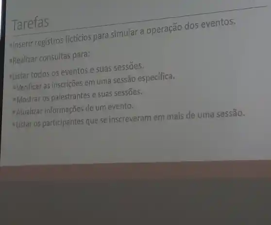 Tarefas
Inserir registros ficticios para simular a operação dos eventos.
"Realizar consultas para:
-Listar todos os eventos e suas sessoes.
Verificar as inscrições em uma sessão especifica.
Mostrar os palestrantes e suas sessōes.
Atualizar informações de um evento.
- Listar os participantes que se inscreveram em mais de uma sessão.