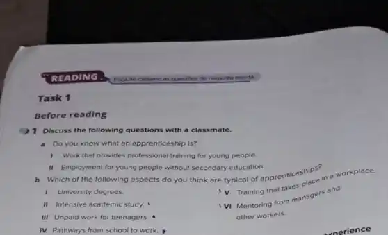 Task 1
Before reading
1 Discuss the following questions with a classmate.
a Do you know what an apprenticeship is?
1 Work that provides professional training for young people.
II Employment for young people without secondary education.
Which of the following aspects do you think are typical of apprenticeships in
1 University degrees.
Training that takes
II Intensive academic study.
III Unpaid work for teenagers.
VI Mentoring from managers and
other workers.
IV Pathways from school to work.