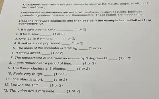 taste and hear.)
Qualitative observations use your senses to observe the results. (Sight, smell touch.
titative observations are made with instruments such as rulers, balances,
graduated cylinders, beakers and thermometers. These results are measurable.
Read the following examples and then docide if the example is qualitative (1)or
quantitative (2).
1. It is light green in color. __ (1 or 2)
2. It taste sour. __ (1 or 2)
3. One leaf is 9 cm long. __ (1 or 2)
4. It makes a loud pop sound. __ (1 or 2)
5. The mass of the computer is 1 1/2 kg. __ (1 or 2)
6. It smells sweet. __ (1 or 2)
7. The temperature of the room increases by 8 degrees C. __ (1 or 2 )
8. It gets darker over a period of time. __ (1 or 2)
9. The flower clusters in 3 blooms. __ (1 or 2)
10. Feels very rough. __ (1 or 2)
11. The plant is short. __ (1 or 2 )
12. Leaves are stiff. __ (1 or 2)
13. The veins are 3 mm wide. __ (1 or 2)