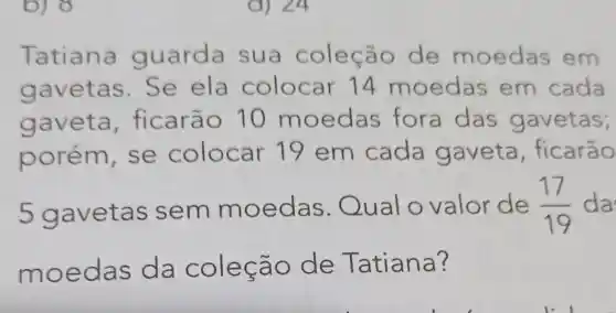 Tatiana guarda sua coleção de moedas em
gavetas.Se ela colocar 14 moedas em cada
gaveta ficarão 10 moedas fora das gavetas;
porém, se colocar 19 em cada gaveta , ficarão
5 gavetas sem moedas Qual o valor de (17)/(19) da
moedas da cole cão de Tatiana?