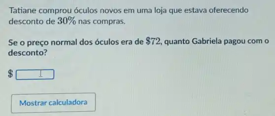 Tatiane comprou óculos novos em uma loja que estava oferecendo
desconto de 30%  nas compras.
Se o preço normal dos óculos era de 72 quanto Gabriela pagou com o
desconto?
 square