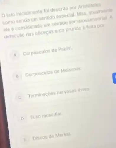 tato inicialmente fol descrito por Aristóteles
como sendo um sentido especial. Mas, atualmente
ele é considerado um sentido somatossensorial. A
detecção das cocegas e do prurido é feita por
A Corpusculos de Pacini
B Corpusculos de Meissner.
Terminaçoes nervosas livres.
D Fuso muscular.
E Discos de Merkel E