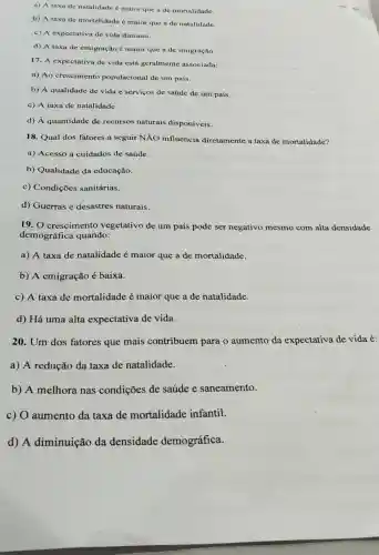 a) A taxa de natalidade é maior que a de mortalidade.
b) A taxa de mortalidade é maior que a de natalidade.
c) A expectativa de vida diminui.
d) A taxa de emigração é maior que a de imigração.
17. A expectativa de vida está geralmente associada:
a) Ao crescimento populacional de um país.
b) A qualidade de vida e serviços de saúde de um país.
c) A taxa de natalidade.
d) A quantidade de recursos naturais disponíveis.
18. Qual dos fatores a seguir NĂO influencia diretamente a taxa de mortalidade?
a) Acesso a cuidados de saúde.
b) Qualidade da educação.
c) Condições sanitárias.
d) Guerras e desastres naturais.
19. O crescimento vegetativo de um país pode ser negativo mesmo com alta densidade
demográfica quando:
a) A taxa de natalidade é maior que a de mortalidade.
b) A emigração é baixa.
c) A taxa de mortalidade é maior que a de natalidade.
d) Há uma alta expectativa de vida.
20. Um dos fatores que mais contribuem para o aumento da expectativa de vida é:
a) A redução da taxa de natalidade.
b) A melhora nas condições de saúde e saneamento.
c) O aumento da taxa de mortalidade infantil.
d) A diminuição da densidade demográfica.