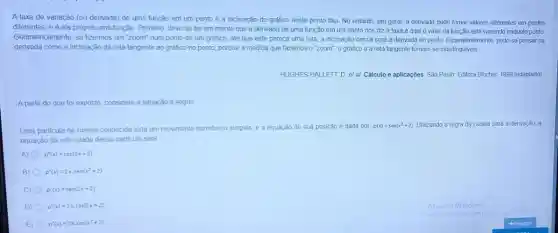 A taxa de variação (ou derivada) de uma função em um ponto é a inclinação do gráfico neste ponto fixo No entanto, em geral a derivada pode tomar valores diferentes em pontos
diferentes, e é ela própria uma função Primeiro deve-se ter em mente que a derivada de uma função em um ponto nos diz a taxa à qual o valor da função está variando naquele ponto
Geometricamente, se fizermos um "zoom" num ponto de um gráfico, até que este pareça uma reta, a inclinação dessa será a derivada no ponto. Equivalentemente, pode-se pensar na
derivada como a inclinação da reta tangente ao grafico no ponto, porque à medida que fazemos 0 "zoom", o grafico e a reta tangente tornam-se indistinguiveis
HUGHESHALLETT, D. et al Câlculo e aplicações. São Paulo Editora Blucher, 1999 (adaptado)
A partir do que for exposto, considere a situação a seguir
Uma particula de massa conhecida está em movimento harmónico simples, e a equação de sua posição é dada por
p(x)=sen(x^2+2) Utilizando a regra da cadela para a derivação a
equação da velocidade dessa particula será
A) p'(x)=cos(2x+2)
B) p'(x)=2xcdot sen(x^2+2)
C) p'(x)=sen(2x+2)
D) p'(x)=2x,cos(2x+2)
E) p'(x)=2xcdot cos(x^2+2)