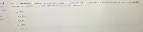 As taxas equivalentes e proporcionais em juros simples acabam sendo as mesmas Com base nesta informação e no seu material de estudos. CALCUL EeAS SINAL Ea alternativa que apresenta a taxa mensal proporciona de juros de
6,8%  ao quadrimestre
a. 7,2% 
b 3,8% 
C. 2,4% .
d 6,8% 
e. 1,7%