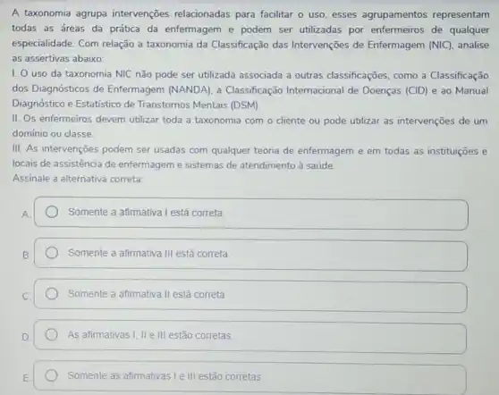 A taxonomia agrupa intervenções relacionadas para facilitar o uso esses agrupamentos representam
todas as áreas da prática da enfermagem e podem ser utilizadas por enfermeiros de qualquer
especialidade. Com relação a taxonomia da Classificação das Intervenções de Enfermagem (NIC) analise
as assertivas abaixo:
1. 0 uso da taxonomia NIC não pode ser utilizada associada a outras classificações como a Classificação
dos Diagnósticos de Enfermagem (NANDA), a Classificação Internacional de Doenças (CID) e ao Manual
Diagnóstico e Estatístico de Transtornos Mentais (DSM)
II. Os enfermeiros devem utilizar toda a taxonomia com o cliente ou pode utilizar as intervenções de um
domínio ou classe.
III. As intervenções podem ser usadas com qualquer teoria de enfermagem e em todas as instituições e
locais de assistência de enfermagem e sistemas de atendimento à saúde.
Assinale a alternativa correta:
Somente a afimativa I está correta
Somente a afimativa III está correta
Somente a afimativa II está correta
As afirmativas I, II e III estão corretas
Somente as afirmativas le III estão corretas.