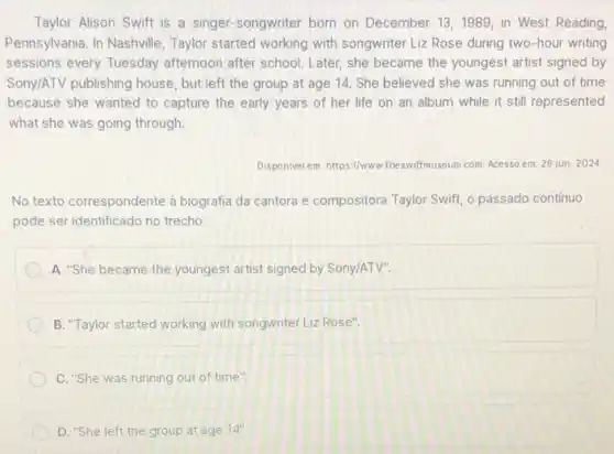 Taylor Alison Swift is a singer-songwriter born on December 13,1989, in West Reading
Pennsylvania. In Nashville , Taylor started working with songwriter Liz Rose during two-hour writing
sessions every Tuesday afternoon after school. Later she became the youngest artist signed by
Sony/ATV publishing house, but left the group at age 14. She believed she was running out of time
because she wanted to capture the early years of her life on an album while it still represented
what she was going through.
Disponivel em: https://www wiftmuseum.com Acesso em: 26 jun 2024
No texto correspondente à biografia da cantora e compositora Taylor Swift, passado continuo
pode ser identificado no trecho
A. "She became the youngest artist signed by Sony/ATV".
B. "Taylor started working with songwriter Liz Rose".
C. "She was running out of time".
D. "She left the group at age 14''.