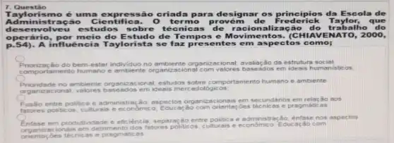 Taylorismo é uma expressão criada para designar os principios da Escola de
Administração Cientifica. 0 te rmo provém de Frederick Taylor , que
dese nvolveu estudos sobre técnicas de racionalizaç ão do trabalho
operário do Estudo de Te mpos e Movime AVENATO, 2000,
p.54) A influência Taylorista se faz presente s em aspectos como;
Priorização do bem-estar individuo no ambiente organizacional; avaliação da estruturs social
compo rtamento humano e ambiente ional com valores baseados em ideais humanisticos.
Priorides constructions organizacional; estudos sobre comportamento humano e ambiente
organt zacional; valores em ideais mercadológ icos:
entre politica e administra :0; aspectos
organizacionais em secundários em relação aos
fatores politicos, culturais e economico:
Educ ação com orientaçōes técnicas e pragmáticas
Entese em produtividade e eficiência; separação entre politica e administra 80. ênfase nos aspectos
cionsis em detrimento dos fatores politicos, culturals e econômico, Educ ação com
onentaçóes técnicas e pragmáticas