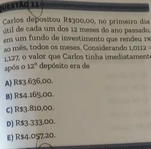 TÁC 11
munmunmum
Carlos depositou R 300,00 no primeiro địa
útil de cada um dos 12 meses do ano passado.
em um fundo de investimento que rendeu 1% 
ao mês, todos os meses . Considerando 1,0112=
1,127,0 valor que Carlos tinha imediatament
após O
12^circ  depósito era de
A) R 3.636,00
B) R 4.165,00
C) R 3.810,00
D) R 3.333,00
E) R 4.057,20