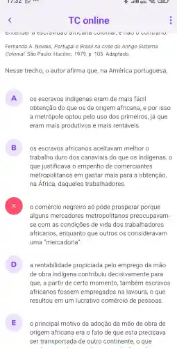 TC online
Fernando A. Novais . Portugal e Brasil na crise do Antigo Sistema
Colonial.São Paulo: Hucitec , 1979, p . 105.Adaptado
Nesse trecho, o autor afirma que,na América portuguesa,
A OS escravos indígenas eram de mais fácil v
obtenção do que os de origem africana ,e por isso
a metrópole optou pelo uso dos primeiros , já que
eram mais produtivos e mais rentáveis.
B os escravos africanos aceitavam melhor o
trabalho duro dos canaviais do que OS indigenas , 0
que justificavc a o empenho de comerciantes
metropolitanos em gastar mais para a obtenção
na África , daqueles trabalhadores.
comércio negreiro só pôde prosperar porque
alguns mercadores metropolitanos preocupavam-
se com as condições de vida dos trabalhadores
africanos , enquanto que outros OS consideravam
uma "mercadoria".
D ) a rentabilidade propiciada pelo emprego da mão
de obra indigena contribuil I decisivamente para
que, a partir de certo momento , também escravos
africanos fossem empregados na lavoura , o que
resultou em um lucrativo comércio de pessoas.
E principal motivo da adoção da mão de obra de