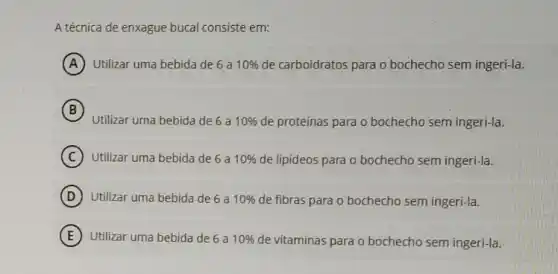 A técnica de enxague bucal consiste em:
A Utilizar uma bebida de 6a 10%  de carboidratos para o bochecho sem ingeri-la.
B
Utilizar uma bebida de 6a 10%  de proteínas para o bochecho sem ingeri-la.
C Utilizar uma bebida de 6a 10%  de lipideos para o bochecho sem ingeri-la.
D Utilizar uma bebida de 6 a 10%  de fibras para o bochecho sem ingeri-la.
E Utilizar uma bebida de 6a 10%  de vitaminas para o bochecho sem ingeri-la.