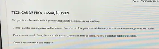 TÉCNICAS DE PROGRAMACÃO (932)
Um pacote em Java nada mais é que um agrupamento de classes em um diretório.
Usamos pacotes para organizar melhor nossas classes e certificar que classes diferentes mas com o mesmo nome, possam ser usadas.
Para termos acesso à classe, devemos referenciar todo nome antes da classe ou seja, o caminho completo da classe.
Como é dado o nome a esse método?