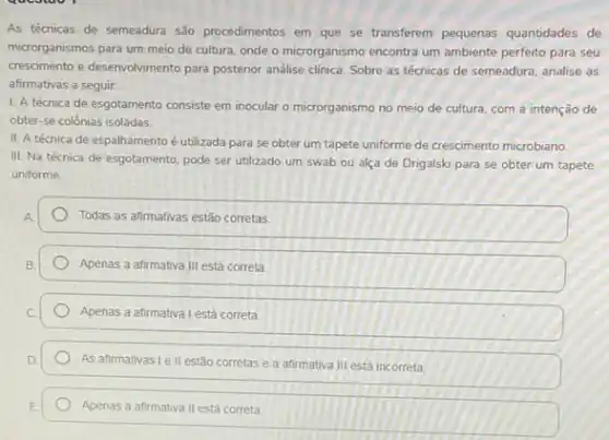 As técnicas de semeadura são procedimentos em que se transferem pequenas quantidades de
microrganismos para um meio de cultura, onde o microrganismo encontra um ambiente perfeito para seu
crescimento e desenvolvimento para posterior andlise clinica. Sobre as técnicas de semeadura analise as
afirmativas a seguir.
I. A técnica de esgotamento consiste em inocular o microrganismo no meio de cultura, com a intenção de
obter-se colônias isoladas
II. A técnica de espalhamento é utilizada para se obter um tapete unforme de crescimento microbiano
III. Na técnica de esgotamento, pode ser utilizado um swab ou alça de Drigalski para se obter um tapete
uniforme
Todas as afirmativas estão corretas
Apenas a afirmativa III está correta
Apenas a afirmativa lestá correta.
As afirmativas I ell estão corretas e a afirmativa III está incorreta
Apenas a afirmativa II está correta