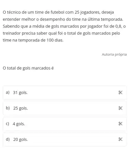 técnico de um time de futebol com 25 jogadores , deseja
entender melhor o desempenho do time na última temporada.
Sabendo que a média de gols marcados por jogador foi de 0,8,0
treinador precisa saber qual foi o total de gols marcados pelo
time na temporada de 100 dias.
total de gols marcados é
a) 31 gols.
ex
b) 25 gols.
ex
C) 4 gols.
ox
d) 20 gols.
ex