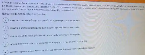 técnico em mecânica da indústria de alimentos, em sua orientação diária sobre os procedimentos dos tipos de manutenção aplic ados em uma máquina da célula de
produção, explica que é necessário identificar e solucionar problemas mecânicos que possam afetar o desempenho da máquina e a qualidade do produto final. Assim,
ele recomenda que se faça a manutenção preventiva dos equipamentos
Nesse tipo de manutenção, o técnico deve
A ) realizar a manutenção apenas quando a máquina apresentar problemas
B realizar a limpeza da máquina apenas após a produção estar encerrada
C ) utilizar peças de reposição que não sejam exatamente iguais às originais
D )
ignorar pequenos ruidos ou vibrações na máquina, pois não afetam o produto final.
E
verificar regularmente o funcionamento dos sensores de temperatura e pressão da máquina.