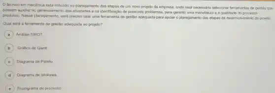 técnico em mecânica está imbuido no planejamento das etapas de um novo projeto da empresa, onde será necessário selecionar ferramentas de gestão que
possam auxiliar no gerenciamento das atividades e na identificação de possiveis problemas, para garantir uma manufatura e a qualidade do processo
produtivo. Nesse planejamento, será preciso usar uma ferramenta de gestão adequada para apoiaro planejamento das etapas de desenvolvimento do projeto.
Qual será a ferramenta de gestão adequada ao projeto?
A Análise SWOT.
B Gráfico de Gantt.
C Diagrama de Pareto.
D Diagrama de Ishikawa.
E Fluxograma de processo.