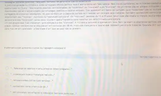 Tdeologlas bastante parecidas, incapazes, portanto.de gerar esse tipo de expectatival.
A profissionalização da militância antes uma grave ofensa politica, hoje é aceita como um fato natural. Nos meios partidários, os militantes costuma
quatro tipos: os "D.AS.públicos comissionados; os "históricos"; os "meninos"; e os "diaristas". Os primeiros são os antigos militantes
movimentos sociais e universidades por empregos públicos e salários estáveis Eles aparecem em todos os partidos. Já os "históricos" são os remane
carregados de discursos ideológicos. Há anos se dedicam a causa do partido sem receber um centavo pelo trabalho. Também conhecidos como a tu
assemelham aos "meninos", membros da "juventude partidária". Os "meninos", pessoas de 15 a 29 anos, juram que vão mudar 0 mundo no dia segu
ao contrário dos "históricos"vários deles recebem ajuda financeira para trabalhar por determinada candidatura.
Um dos grupos que mais cresceram nesta eleição éo dos "diaristas"A militância para eles é apenas um bico Sem nenhum alinhamento político, ele
placas, cabalam eleitores ou se descabelam em comícios por R 40. mais vale-transporte e lanche que recebem por dia de trabalho. Quando têm sor
para mais de um candidato - a fidelidade é um luxo ao qual nǎo se atrevem.
A alternativa que apresenta marcas da linguagem coloquial é:
Tempo sugerido p
-.. funcionários públicos e uma penca de desempregados __
-...a sociedade espera mudanças radicais. __
-...remanescentes dos tempos heroicos. __
-..conhecidos como a turma de 68 __
-..têm discursos semelhantes e ideologias bastante parecidas __