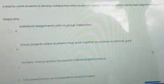 A teacher wants students to develop collaboration skills as part of a project. Which curriculum activity best supports this goal?
Select one:
Individual assignments with no group interaction.
Group projects where students must work together to achieve a common goal.
Multiple-choice quizzes focused on individual performance.
ndent research topics
Solo pr
resentations on independent