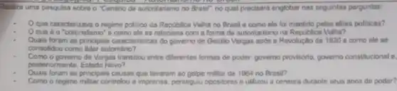 Tealize uma pesquisa sobre o "Centrio de autoritarismo no Brasil", no qual precisari englobar nas seguintes porguntas:
Oque caracterizava o regime politico da Republica Velha no Brasil e como ele foi mantido pelas elites politicas?
Que 6 o "coronelismo 'e como ele so relaciona com a forma de autoritarismo na Republica Velha?
Quais foram as principals caracteristicas do governo de Getulio Vargas apos a Revolução de 1930 e como ele se
consolidou como lider autonitario?
Como o govemo de Vargas transitou entre diferentes formas de poder povemo provideno, governo constitucional a
postenormente, Estado Novo?
Quais foram as principais causas que levaram so golpe militar de 1964 no Brasil?
Como o regime militar controlou a imprensa, perseguiu opositores e utilizou a censura durante seus anos de poder?