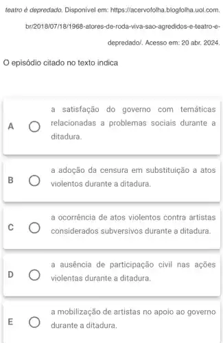 teatro é depredado.Disponível em: https ://acervofolha.blogfolha .uol.com.
br/2018/07/18/1968-atores -de-roda-viva-sao -agredidos-e-teatro-e-
depredado/. Acesso em : 20 abr. 2024.
episódio citado no texto indica
A
a satisfação do governo com temáticas
) relacionadas a problemas sociais durante a
ditadura.
B
a adoção da censura em substituição a atos
violentos durante a ditadura.
C
a ocorrência de atos violentos contra artistas
considerados subversivos durante a ditadura.
D
a ausencia de participação civil nas ações
violentas durante a ditadura.
E
a mobilização de artistas no apoio ao governo
durante a ditadura.