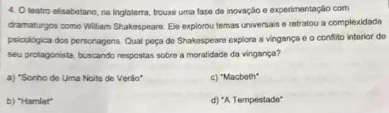 teatro elisabetano, na Inglaterra, trouxe uma fase de inovação e experimentação com
dramaturgos como William Shakespeare Ele explorou temas universais e retratou a complexidade
psicológica dos personagens. Qual peça de Shakespeare explora a vingança e o conflito interior de
seu protagonista buscando respostas sobre a moralidade da vingança?
a) "Sonho de Uma Noite de Verão"
c) "Macbeth"
b) "Hamiet"
d) "A Tempestade"