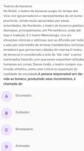 Teatros de bonecos
No Brasil , o teatro de bonecos surgiu no tempo dos
Vice-reis (governadores e representantes do rei numa
província), sendo muito apreciados por essas
autoridades . No Nordeste , o teatro de bonecos ganhou
destaque , principalmente e, em Pernambuco , onde até
hoje é tradiçãc . Éo teatro Mamulengo , rico em
situações cômicas e satíricas , que se difundiu por todo
país por intermédio de artistas mambembes ' (artistas
amadores que percorriam cidades do interior.O teatro
de bonecos e considerado a arte de "dar vida" a seres
inanimados fazendo com que esses exponham atitudes
humanas em cenas . Desse modo , o teatro cumpre sua
função artística , como uma crítica ou exposição da
realidade da sociedade A pessoa responsável em dar
vida ao boneco , produzindo seus movimentos , e
chamada de:
A
Encenador;
B
Dublador;
Bonequeiro;
D Animador.
D