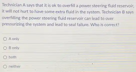 Technician A says that it is ok to overfill a power steering fluid reservoir,
it will not hurt to have some extra fluid in the system Technician B says
overfilling the power steering fluid reservoir can lead to over
pressurizing the system and lead to seal failure Who is correct?
A only
B only
both
neither