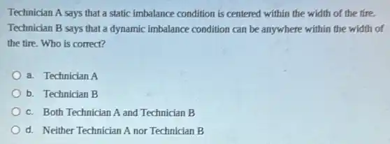 Technician A says that a static imbalance condition is centered within the width of the tire.
Technician B says that a dynamic imbalance condition can be anywhere within the width of
the tire.Who is correct?
a. Technician A
b. Technician B
c. Both Technician A and Technician B
d. Neither Technician A nor Technician B