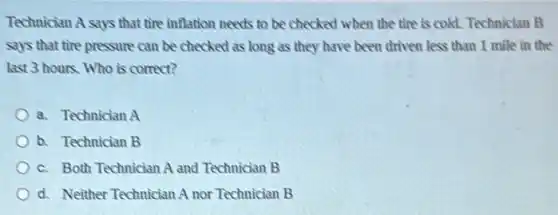 Technician A says that tire inflation needs to be checked when the tire is cold. Technician B
says that tire pressure can be checked as long as they have been driven less than 1 mile in the
last 3 hours. Who is correct?
a. Technician A
b. Technician B
c. Both Technician A and Technician B
d. Neither Technician A nor Technician B