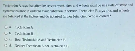 Technician A says that after tire service work, tires and wheels must be in a state of static and
dynamic balance in order to avoid vibration in service. Technician B says tires and wheels
are balanced at the factory and do not need further balancing. Who is correct?
a. Technician A
b. Technician B
c. Both Technician A and Technician B
d. Neither Technician A nor Technician B